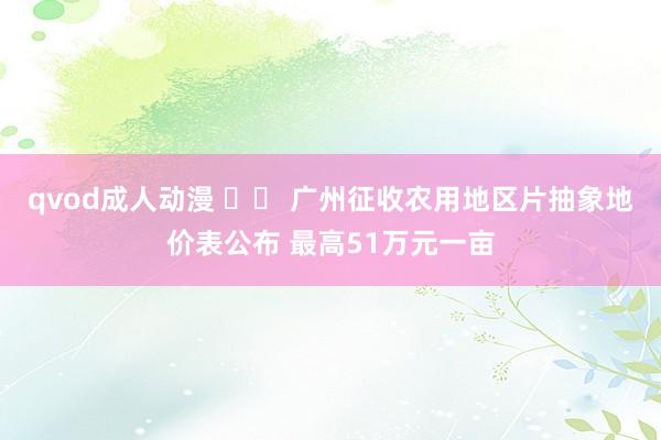 qvod成人动漫 广州征收农用地区片抽象地价表公布 最高51万元一亩