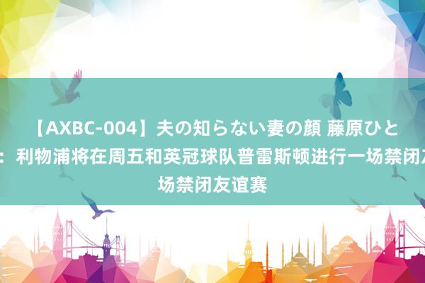 【AXBC-004】夫の知らない妻の顔 藤原ひとみ TA:利物浦将在周五和英冠球队普雷斯顿进行一场禁闭友谊赛