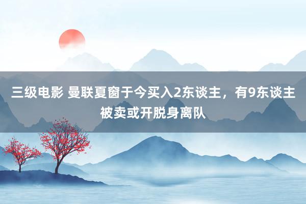三级电影 曼联夏窗于今买入2东谈主,有9东谈主被卖或开脱身离队