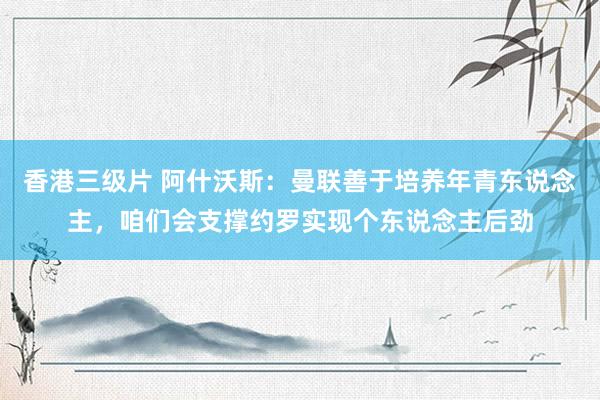 香港三级片 阿什沃斯:曼联善于培养年青东说念主,咱们会支撑约罗实现个东说念主后劲