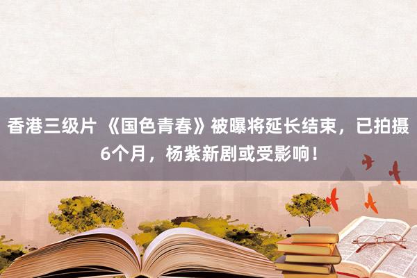 香港三级片 《国色青春》被曝将延长结束，已拍摄6个月，杨紫新剧或受影响！