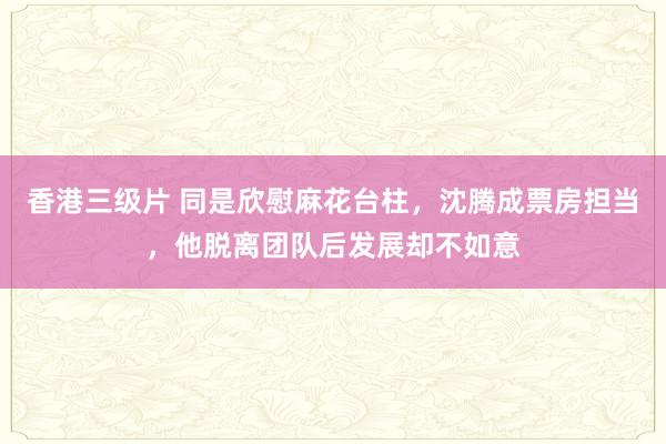 香港三级片 同是欣慰麻花台柱，沈腾成票房担当，他脱离团队后发展却不如意