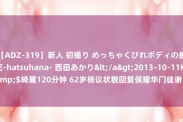 【ADZ-319】新人 初撮り めっちゃくびれボディの癒し系ガール 初花-hatsuhana- 西田あかり</a>2013-10-11KUKI&$綺麗120分钟 62岁杨议状貌回复侯耀华门徒谢雷，再掀昔日旧事，句句扎心！