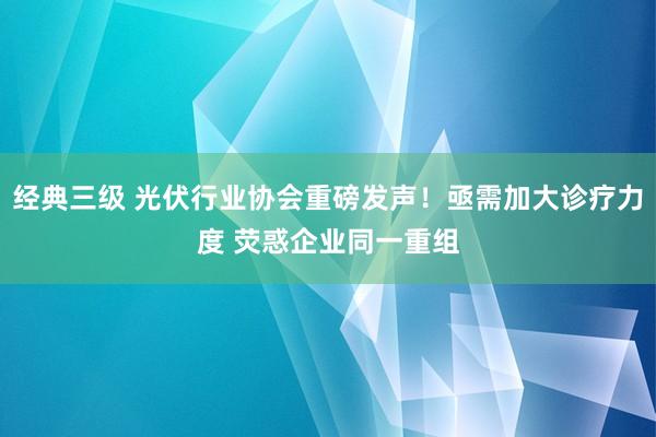 经典三级 光伏行业协会重磅发声！亟需加大诊疗力度 荧惑企业同一重组