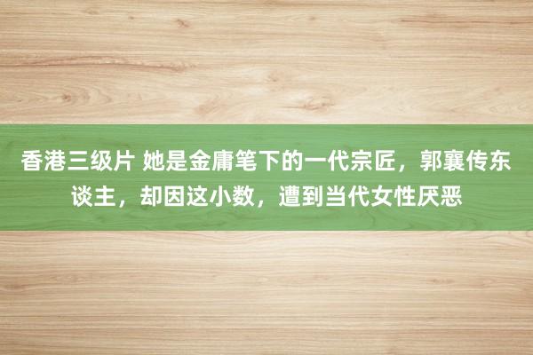 香港三级片 她是金庸笔下的一代宗匠，郭襄传东谈主，却因这小数，遭到当代女性厌恶