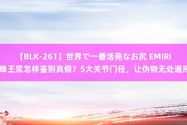 【BLK-261】世界で一番活発なお尻 EMIRI 蜂王浆怎样鉴别真假?5大关节门径,让伪物无处遁形