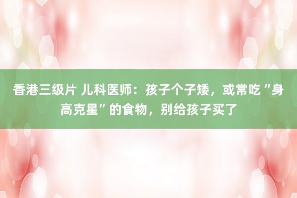 香港三级片 儿科医师：孩子个子矮，或常吃“身高克星”的食物，别给孩子买了