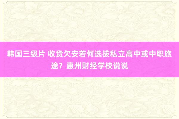 韩国三级片 收货欠安若何选拔私立高中或中职旅途？惠州财经学校说说