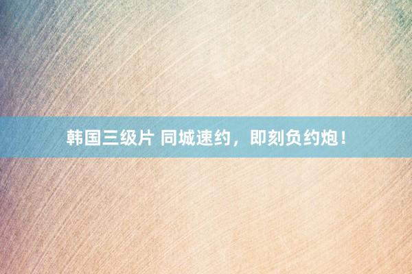 韩国三级片 同城速约，即刻负约炮！
