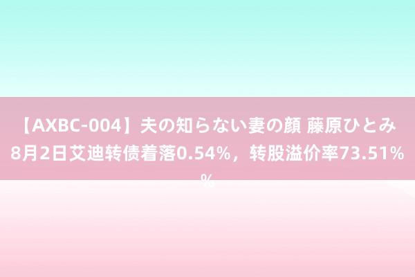 【AXBC-004】夫の知らない妻の顔 藤原ひとみ 8月2日艾迪转债着落0.54%，转股溢价率73.51%