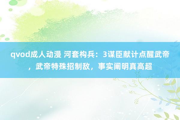 qvod成人动漫 河套构兵：3谋臣献计点醒武帝，武帝特殊招制敌，事实阐明真高超