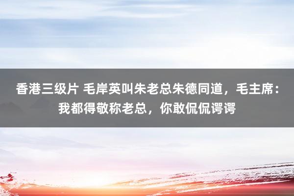 香港三级片 毛岸英叫朱老总朱德同道，毛主席：我都得敬称老总，你敢侃侃谔谔