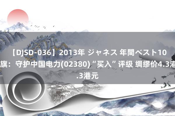 【DJSD-036】2013年 ジャネス 年間ベスト10 花旗:守护中国电力(02380)“买入”评级 绸缪价4.3港元
