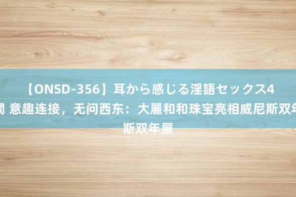 【ONSD-356】耳から感じる淫語セックス4時間 意趣连接，无问西东：大麗和和珠宝亮相威尼斯双年展
