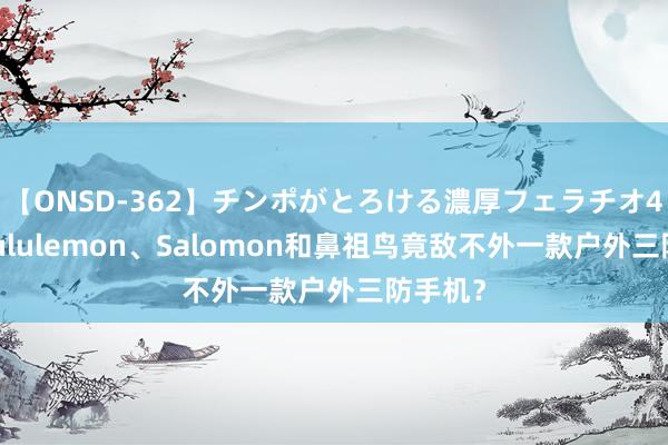 【ONSD-362】チンポがとろける濃厚フェラチオ4時間 Lululemon、Salomon和鼻祖鸟竟敌不外一款户外三防手机？