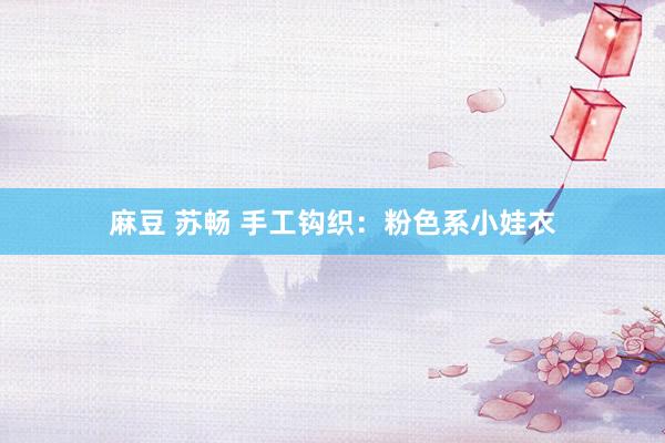 麻豆 苏畅 手工钩织：粉色系小娃衣