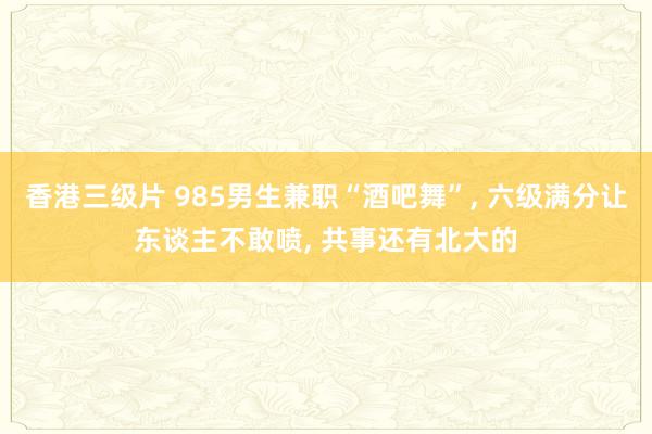 香港三级片 985男生兼职“酒吧舞”， 六级满分让东谈主不敢喷， 共事还有北大的