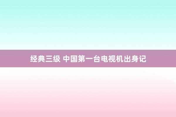 经典三级 中国第一台电视机出身记
