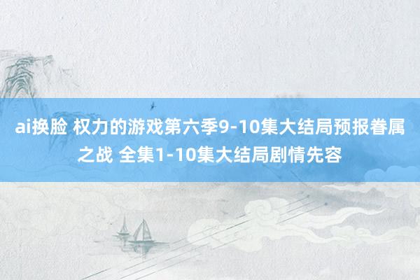 ai换脸 权力的游戏第六季9-10集大结局预报眷属之战 全集1-10集大结局剧情先容