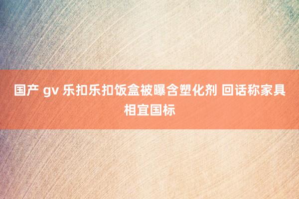 国产 gv 乐扣乐扣饭盒被曝含塑化剂 回话称家具相宜国标