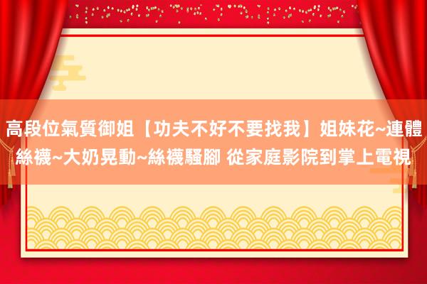 高段位氣質御姐【功夫不好不要找我】姐妹花~連體絲襪~大奶晃動~絲襪騷腳 從家庭影院到掌上電視