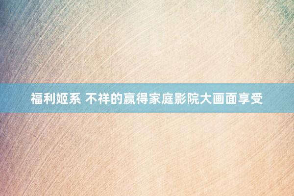 福利姬系 不祥的赢得家庭影院大画面享受