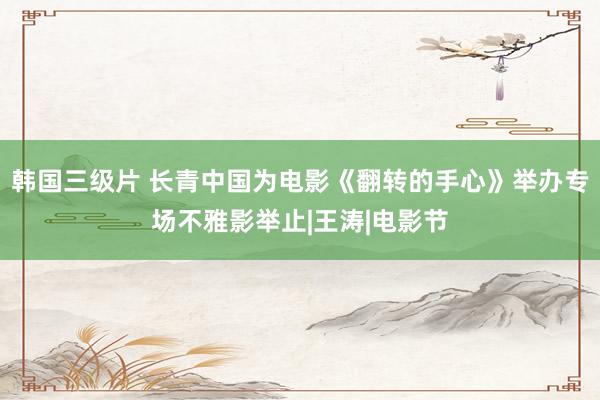 韩国三级片 长青中国为电影《翻转的手心》举办专场不雅影举止|王涛|电影节