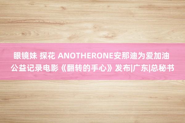 眼镜妹 探花 ANOTHERONE安那迪为爱加油 公益记录电影《翻转的手心》发布|广东|总秘书