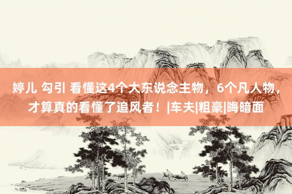 婷儿 勾引 看懂这4个大东说念主物，6个凡人物，才算真的看懂了追风者！|车夫|粗豪|晦暗面
