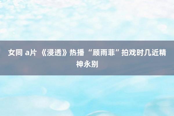 女同 a片 《浸透》热播 “顾雨菲”拍戏时几近精神永别