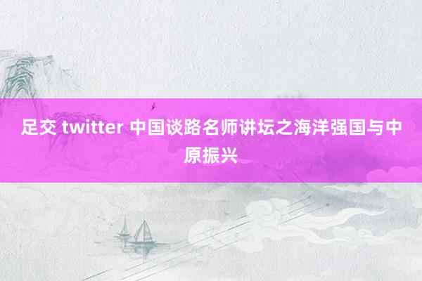 足交 twitter 中国谈路名师讲坛之海洋强国与中原振兴