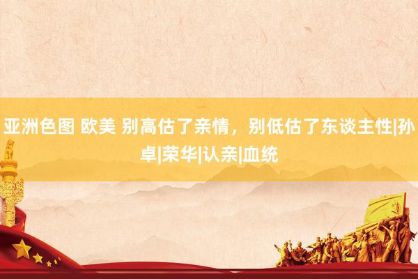 亚洲色图 欧美 别高估了亲情，别低估了东谈主性|孙卓|荣华|认亲|血统