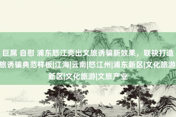 巨屌 自慰 浦东怒江亮出文旅诱骗新效果，联袂打造东西部文旅诱骗典范样板|江海|云南|怒江州|浦东新区|文化旅游|文旅产业