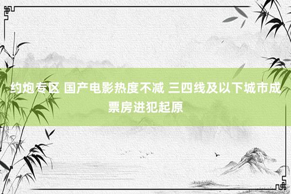 约炮专区 国产电影热度不减 三四线及以下城市成票房进犯起原