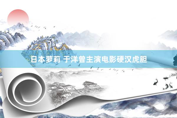 日本萝莉 于洋曾主演电影硬汉虎胆