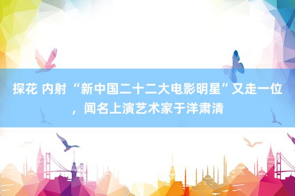 探花 内射 “新中国二十二大电影明星”又走一位，闻名上演艺术家于洋肃清