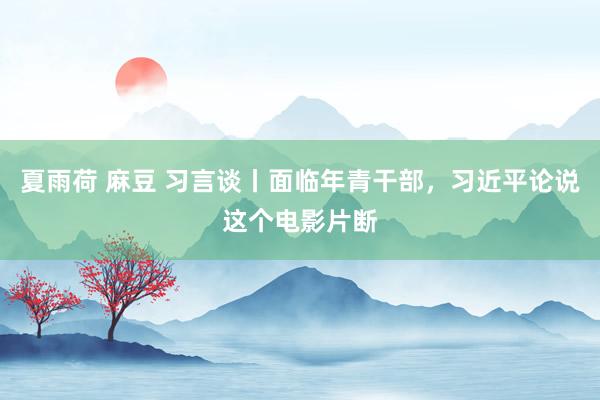 夏雨荷 麻豆 习言谈丨面临年青干部，习近平论说这个电影片断