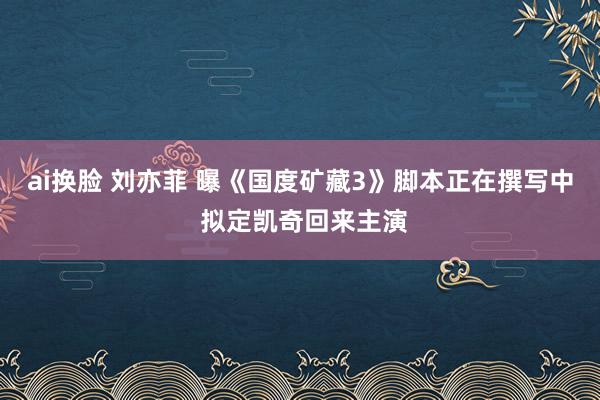 ai换脸 刘亦菲 曝《国度矿藏3》脚本正在撰写中 拟定凯奇回来主演