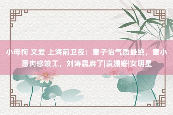 小母狗 文爱 上海前卫夜：章子怡气质最绝，章小蕙肉感竣工，刘涛赢麻了|袁姗姗|女明星
