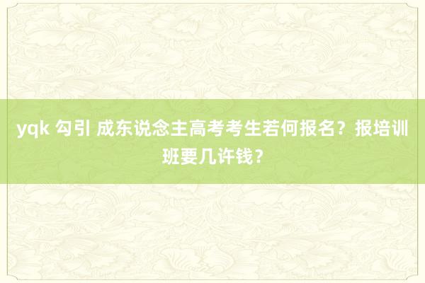 yqk 勾引 成东说念主高考考生若何报名？报培训班要几许钱？