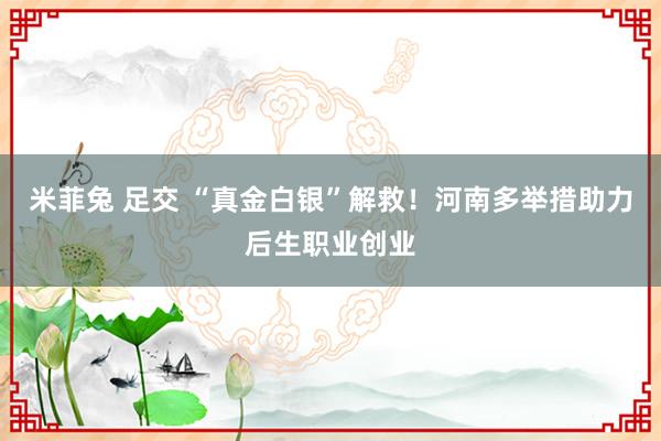 米菲兔 足交 “真金白银”解救！河南多举措助力后生职业创业