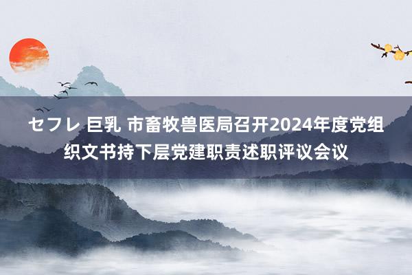 セフレ 巨乳 市畜牧兽医局召开2024年度党组织文书持下层党建职责述职评议会议