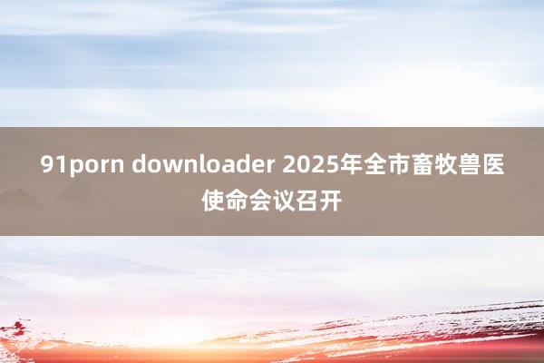 91porn downloader 2025年全市畜牧兽医使命会议召开