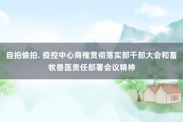 自拍偷拍. 疫控中心商榷贯彻落实部干部大会和畜牧兽医责任部署会议精神