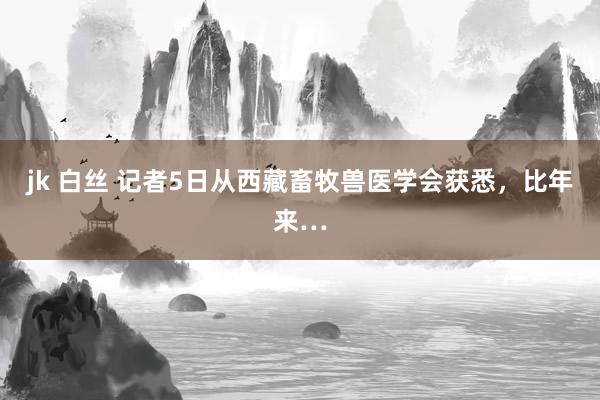jk 白丝 记者5日从西藏畜牧兽医学会获悉，比年来…