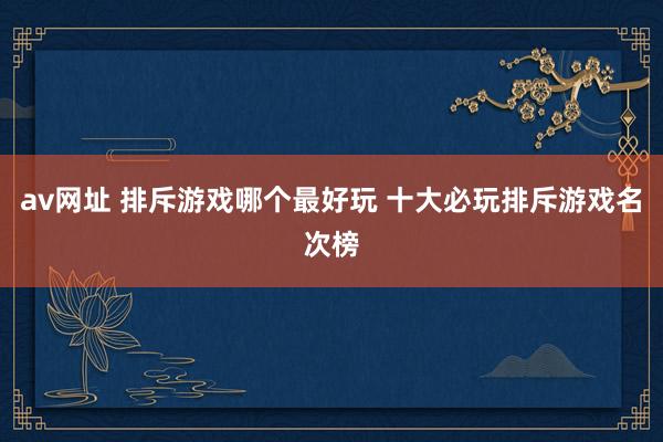 av网址 排斥游戏哪个最好玩 十大必玩排斥游戏名次榜