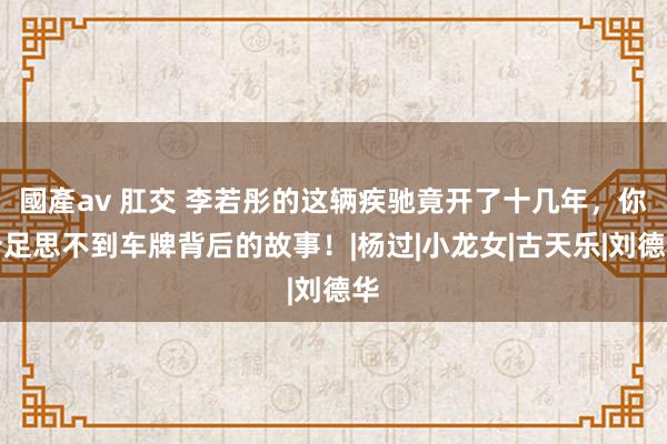 國產av 肛交 李若彤的这辆疾驰竟开了十几年，你十足思不到车牌背后的故事！|杨过|小龙女|古天乐|刘德华