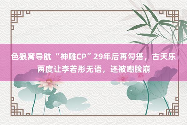 色狼窝导航 “神雕CP”29年后再勾搭，古天乐两度让李若彤无语，还被嘲脸崩