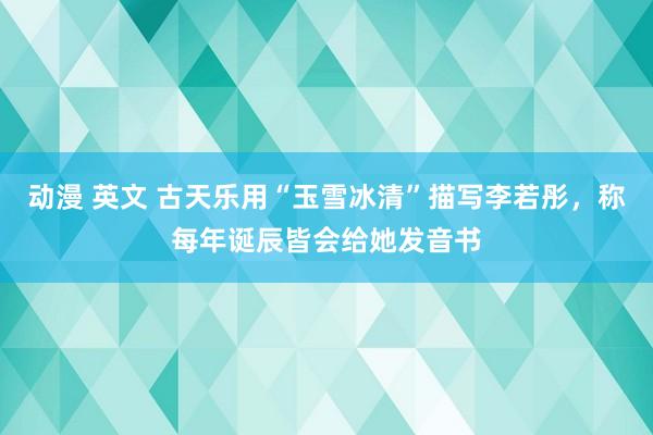 动漫 英文 古天乐用“玉雪冰清”描写李若彤，称每年诞辰皆会给她发音书