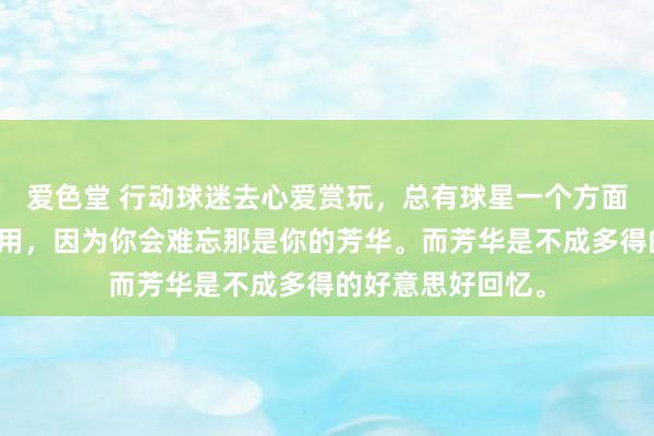 爱色堂 行动球迷去心爱赏玩,总有球星一个方面临你起着荧惑作用,因为你会难忘那是你的芳华。而芳华是不成多得的好意思好回忆。
